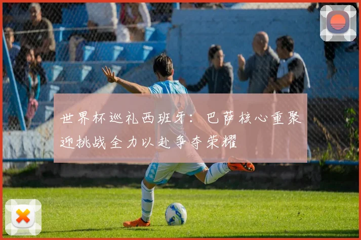 世界杯巡礼西班牙：巴萨核心重聚迎挑战全力以赴争夺荣耀